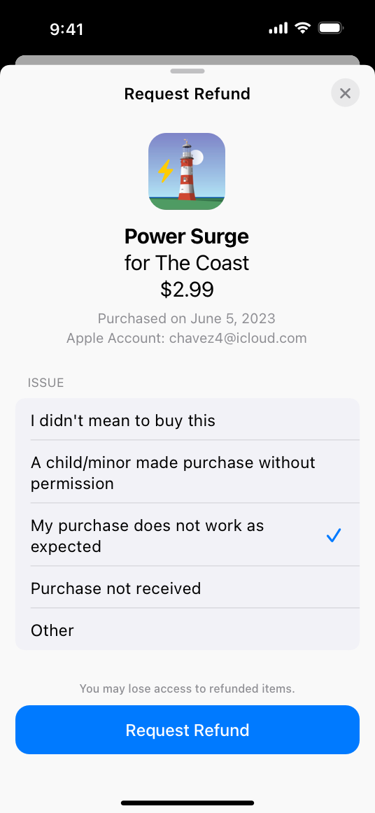 A screenshot of the system-provided refund-request sheet on iPhone. The title Request Refund appears in the top center and a close button is in the top right. Below the title, the sheet displays the following information about the refund item: an image of a lighthouse, the title Power Surge for The Coast, the cost $2.99, the purchase date June 5, 2023, and the Apple Account chavez four at iCloud dot com. Below the item information, the sheet lists the following five issues to choose from: I didn’t mean to buy this, A child/minor made purchase without permission, My purchase does not work as expected, Purchase not received, and Other. A checkmark appears next to My purchase does not work as expected. Below the list is the statement ’You may lose access to refunded items’ and a Request Refund button at the bottom of the sheet.